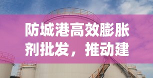 防城港高效膨胀剂批发,推动建筑行业蓬勃发展之路