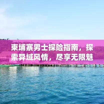 柬埔寨男士探险指南,探索异域风情,尽享无限魅力之旅