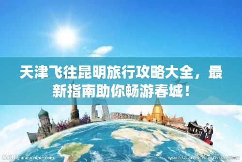 天津飞往昆明旅行攻略大全,最新指南助你畅游春城!