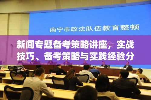 新闻专题备考策略讲座,实战技巧、备考策略与实践经验分享
