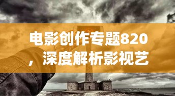 电影创作专题820,深度解析影视艺术,拓展艺术视野