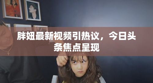 胖妞最新视频引热议,今日头条焦点呈现