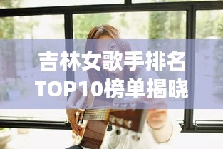 吉林女歌手排名TOP10榜单揭晓!